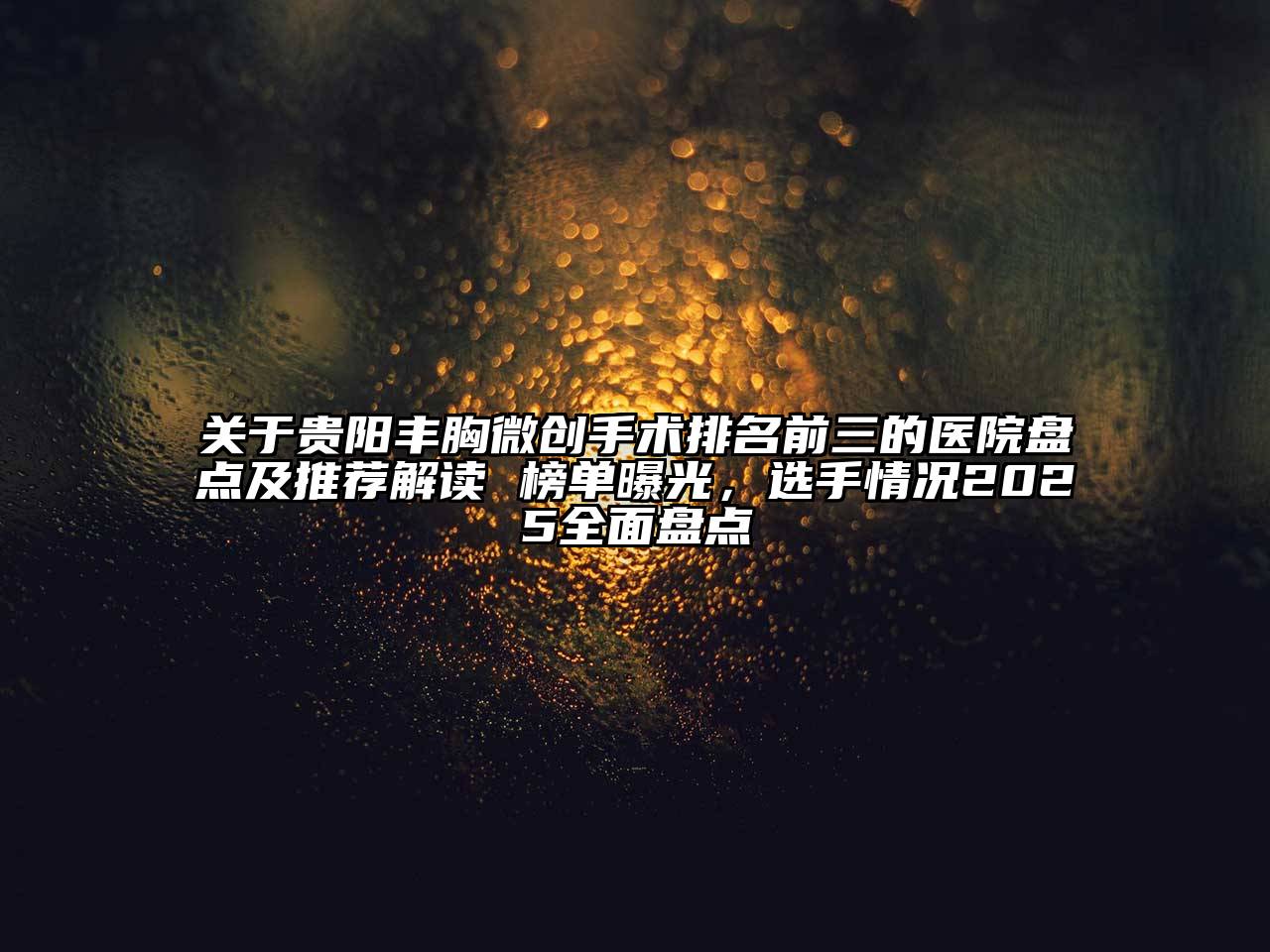 关于贵阳丰胸微创手术排名前三的医院盘点及推荐解读 榜单曝光，选手情况2025全面盘点