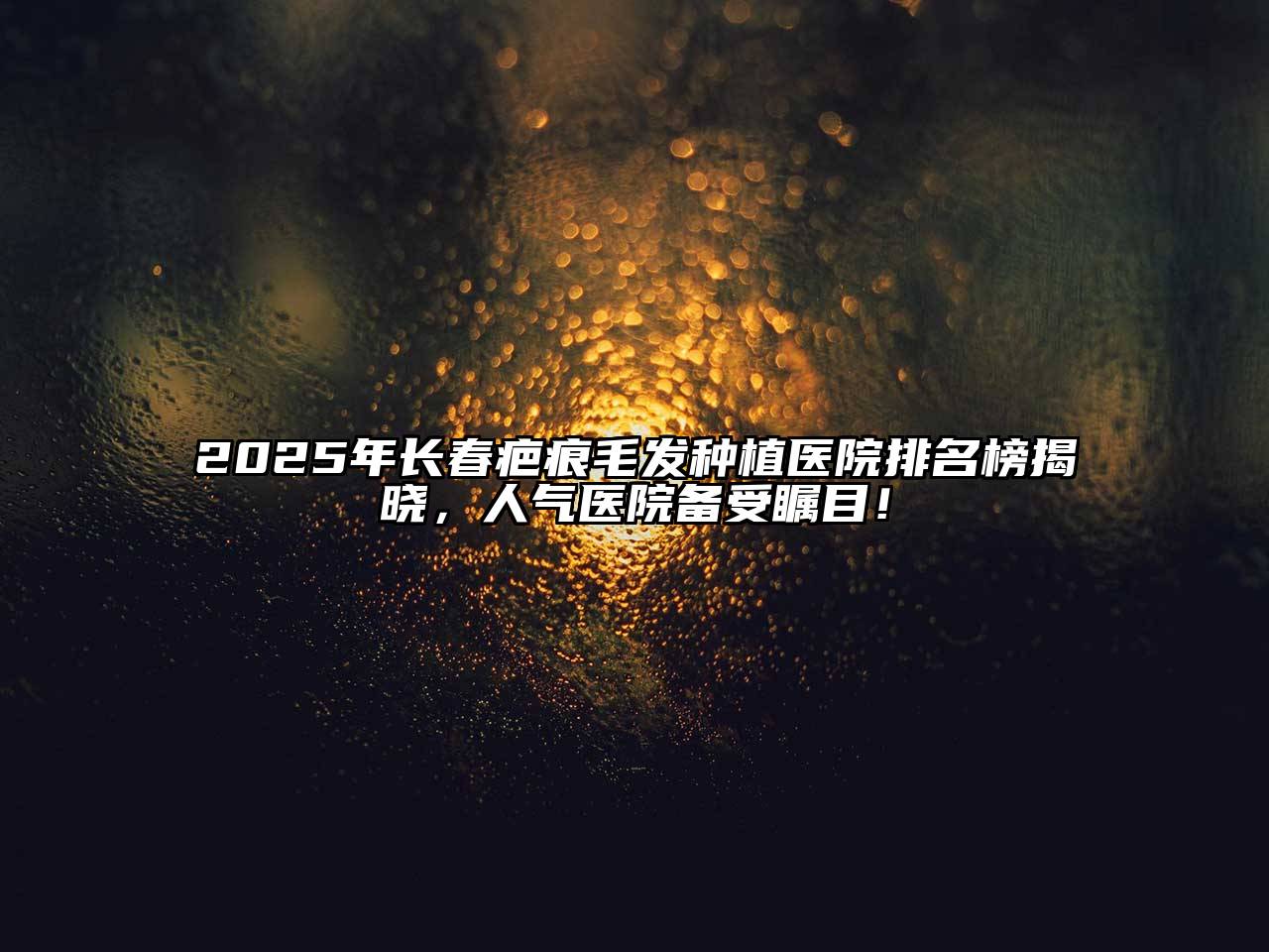 2025年长春疤痕毛发种植医院排名榜揭晓，人气医院备受瞩目！