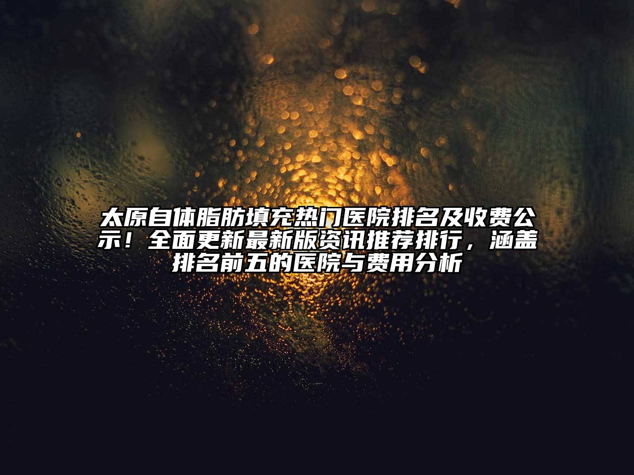 太原自体脂肪填充热门医院排名及收费公示！全面更新最新版资讯推荐排行，涵盖排名前五的医院与费用分析