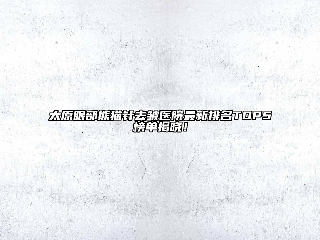 太原眼部熊猫针去皱医院最新排名TOP5榜单揭晓！