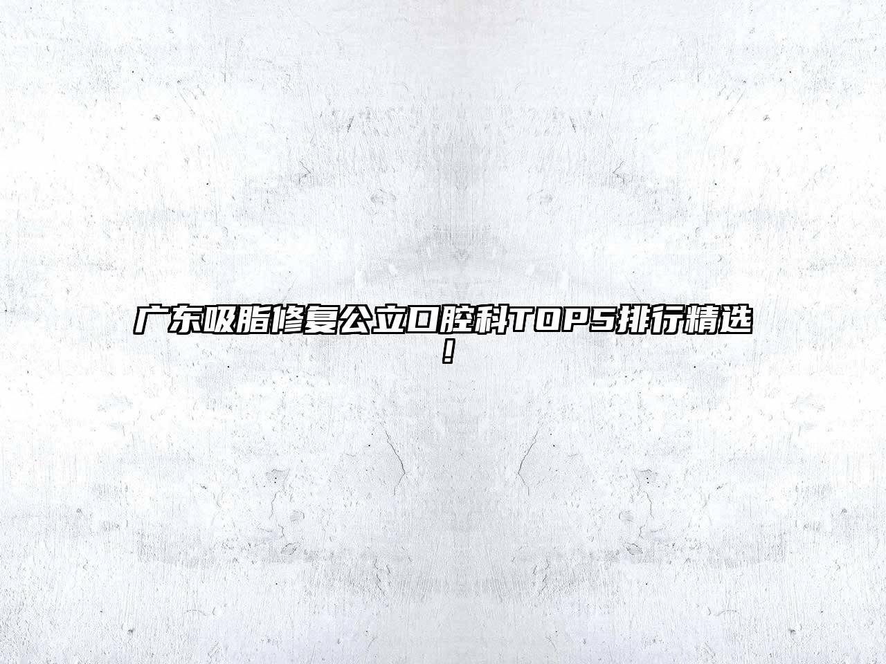 广东吸脂修复公立口腔科TOP5排行精选！