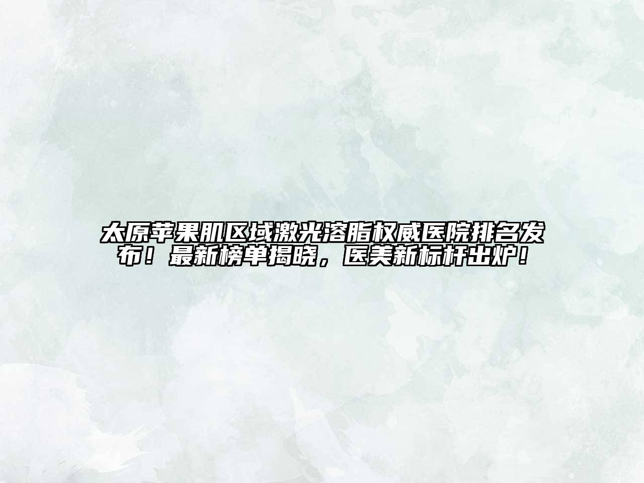 太原苹果肌区域激光溶脂权威医院排名发布！最新榜单揭晓，医美新标杆出炉！
