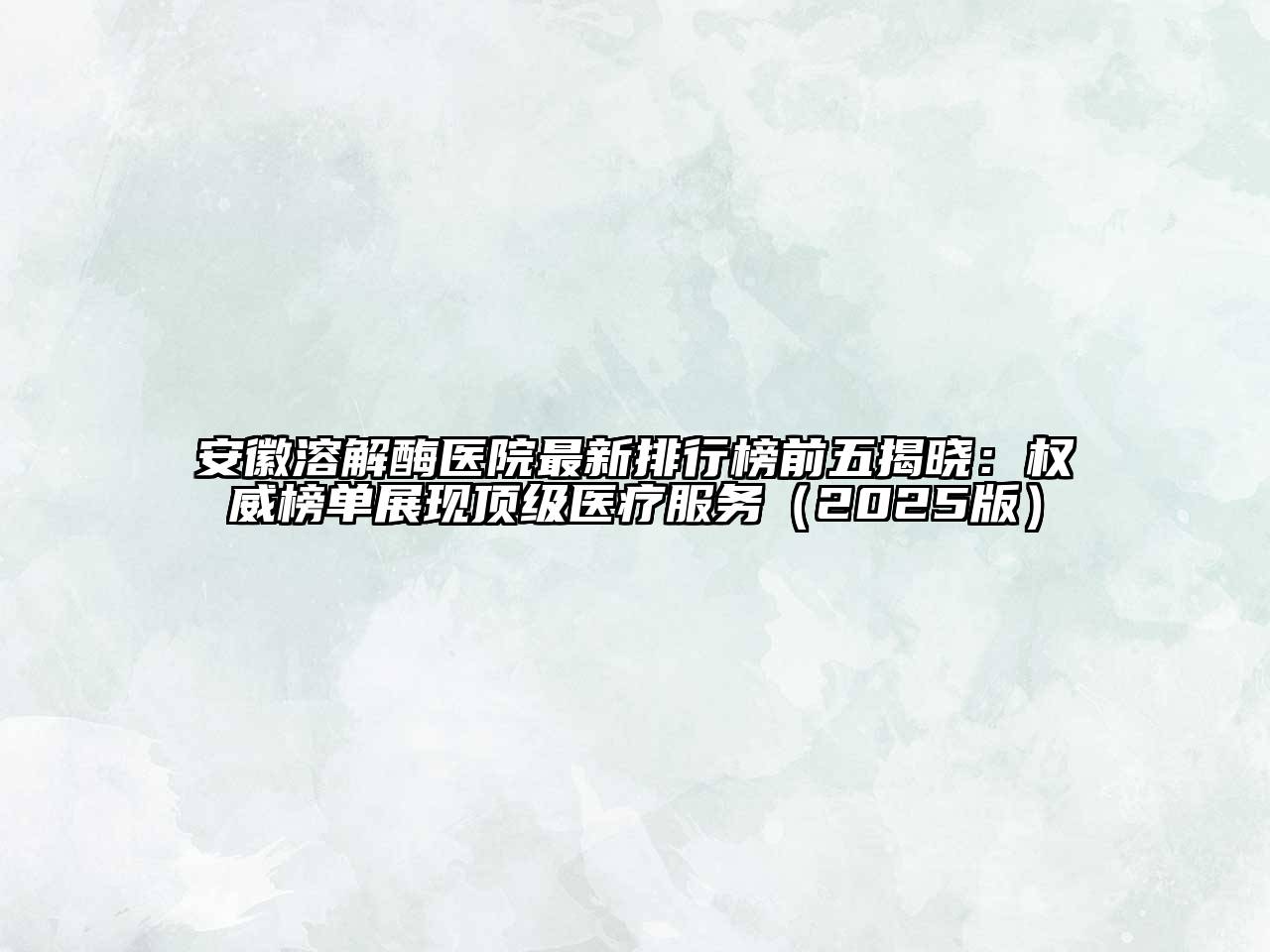 安徽溶解酶医院最新排行榜前五揭晓：权威榜单展现顶级医疗服务（2025版）