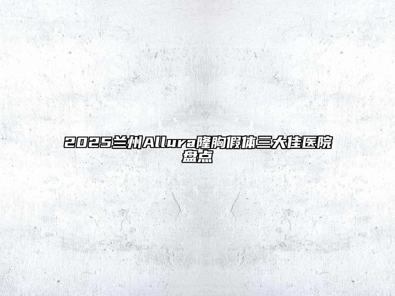 2025兰州Allura隆胸假体三大佳医院盘点