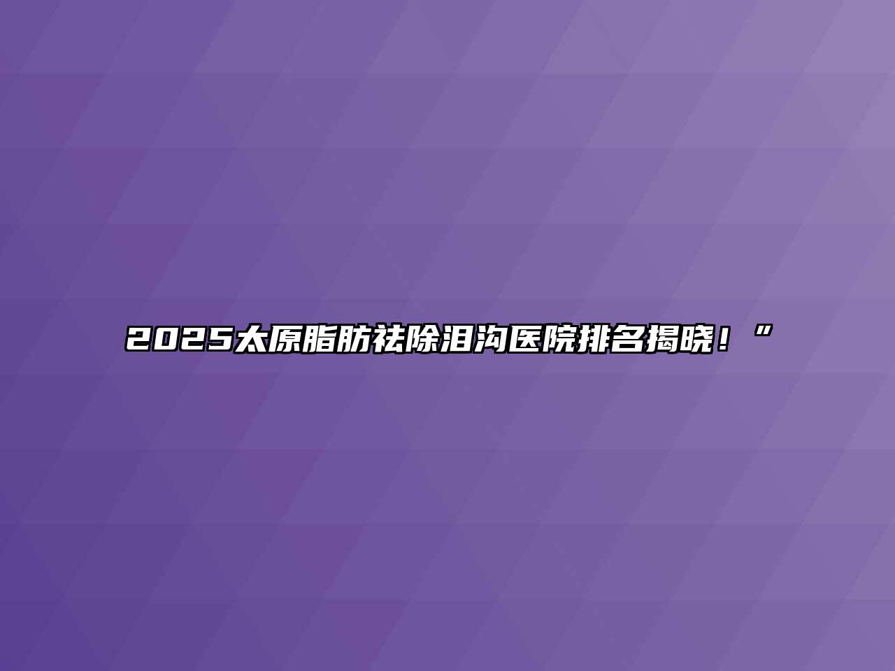 2025太原脂肪祛除泪沟医院排名揭晓！”