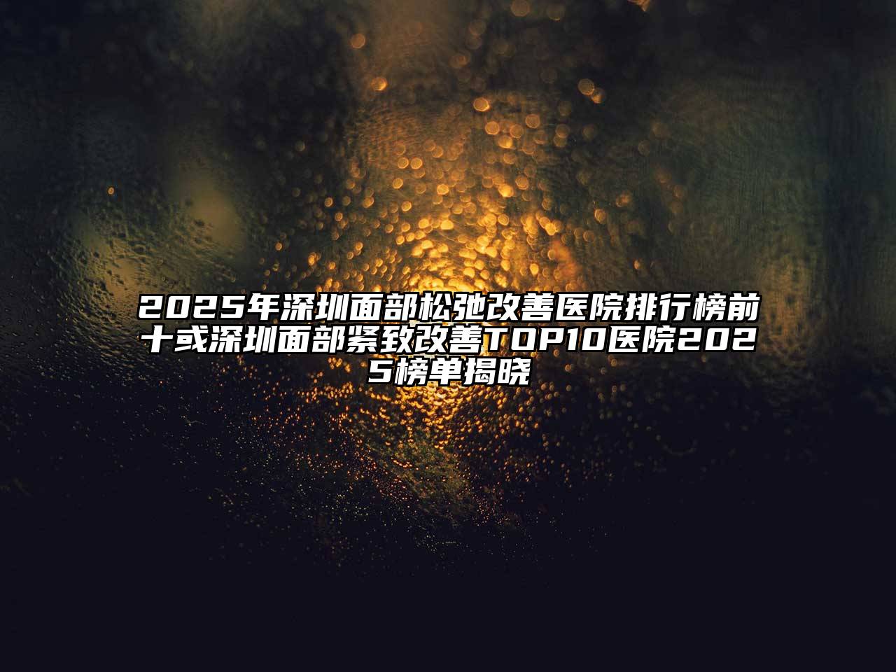 2025年深圳面部松弛改善医院排行榜前十或深圳面部紧致改善TOP10医院2025榜单揭晓