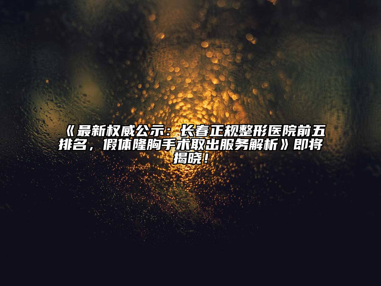 《最新权威公示：长春正规整形医院前五排名，假体隆胸手术取出服务解析》即将揭晓！