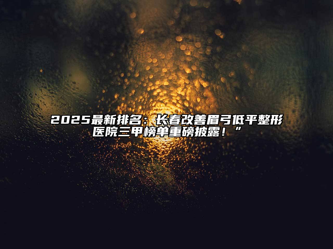 2025最新排名：长春改善眉弓低平整形医院三甲榜单重磅披露！”
