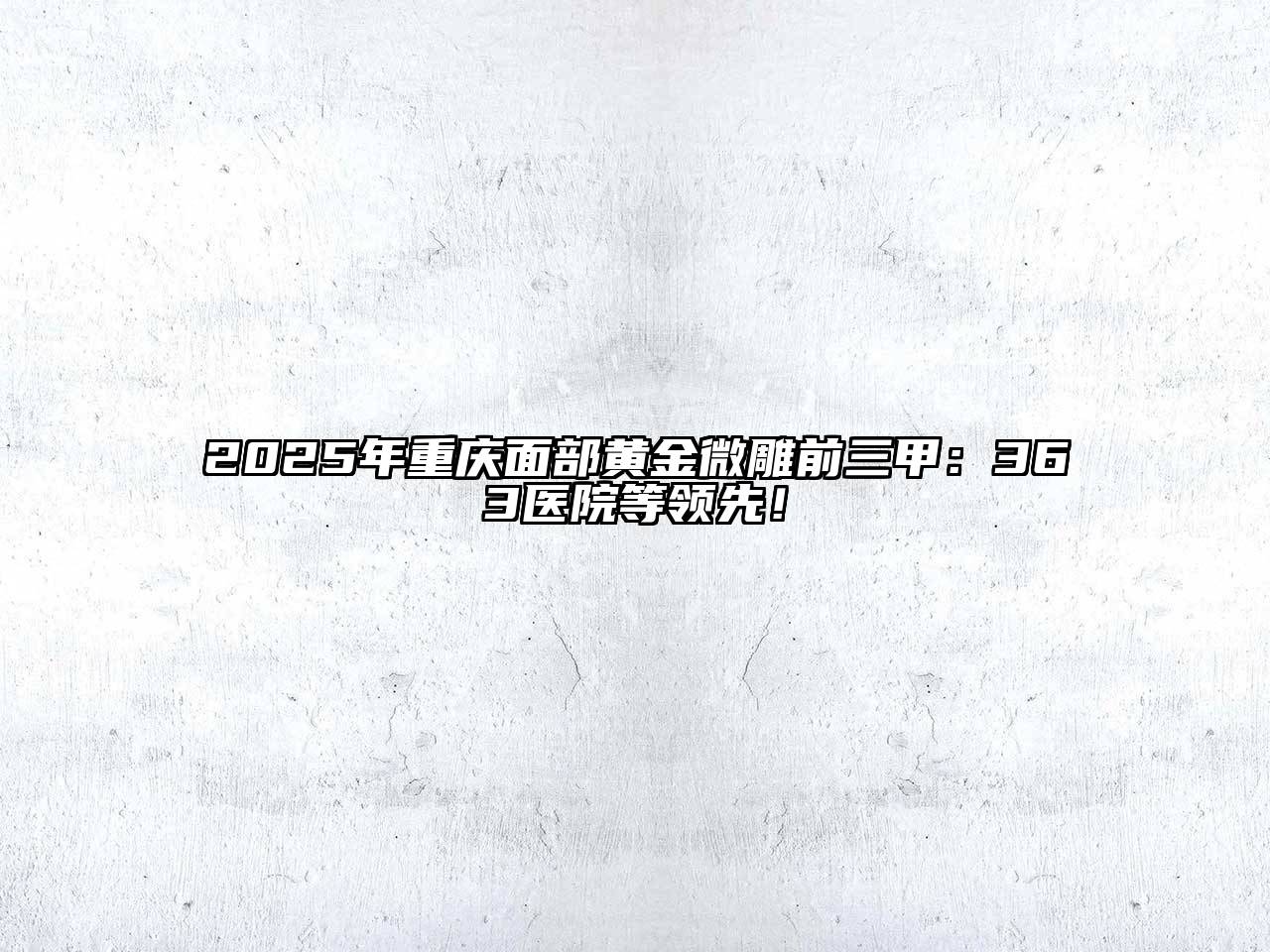 2025年重庆面部黄金微雕前三甲：363医院等领先！