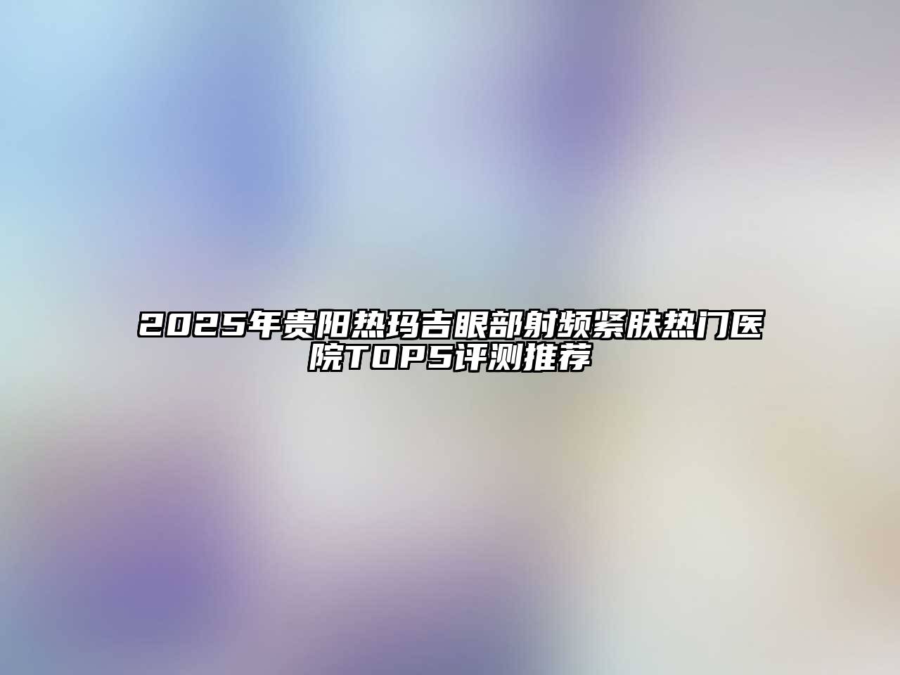 2025年贵阳热玛吉眼部射频紧肤热门医院TOP5评测推荐