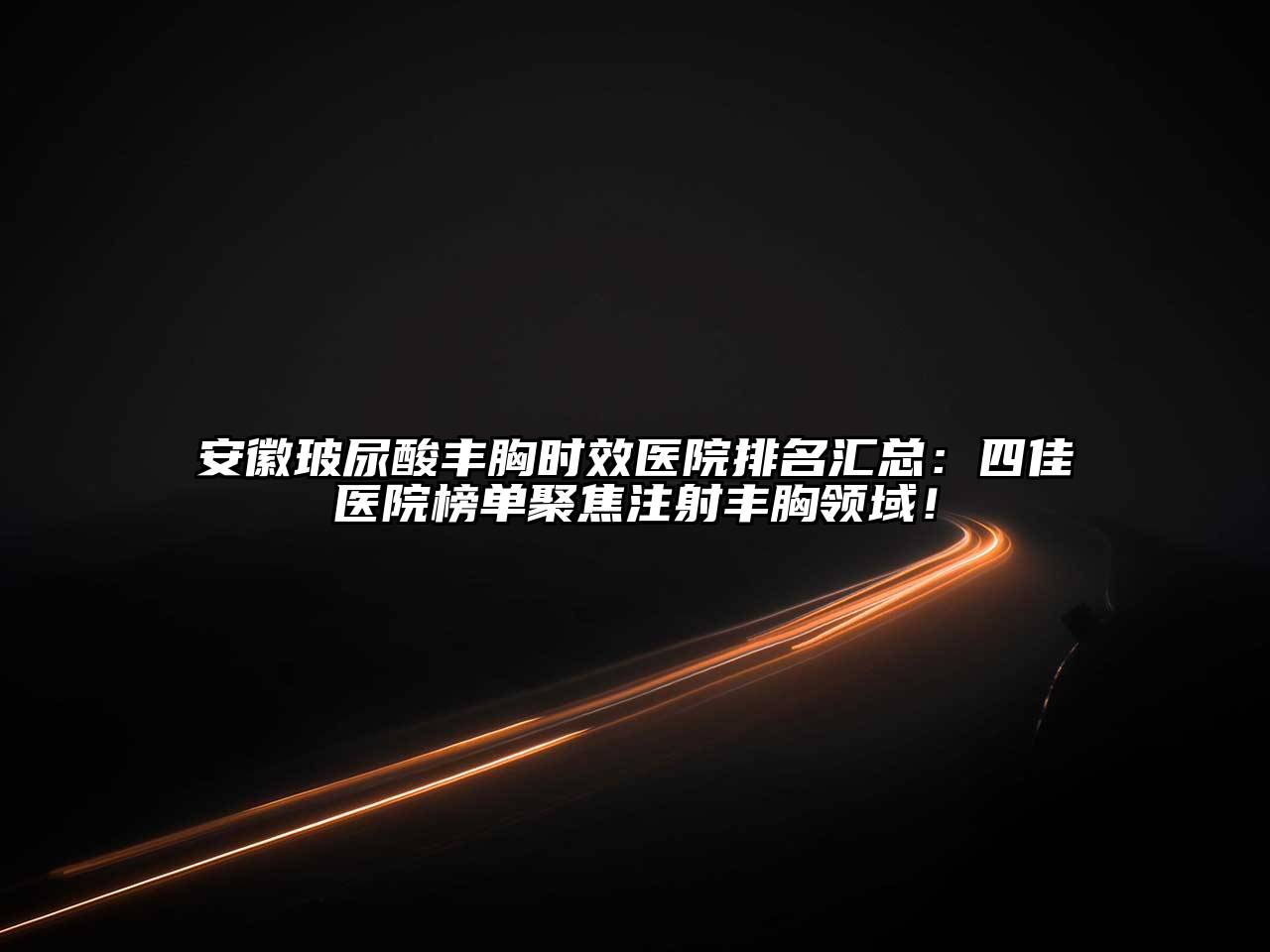 安徽玻尿酸丰胸时效医院排名汇总：四佳医院榜单聚焦注射丰胸领域！
