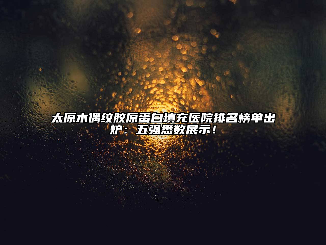太原木偶纹胶原蛋白填充医院排名榜单出炉：五强悉数展示！
