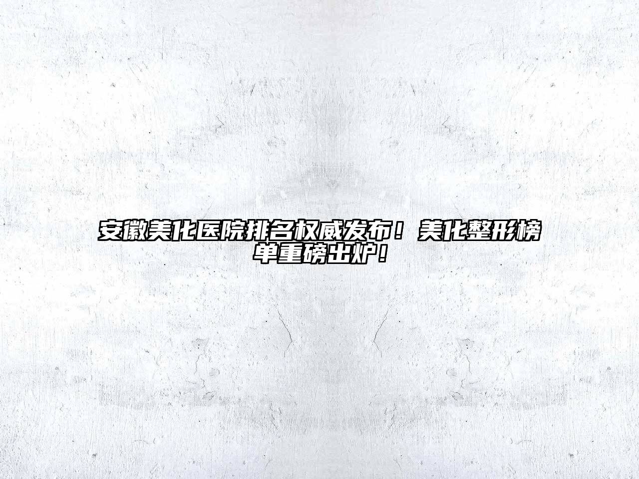 安徽美化医院排名权威发布！美化整形榜单重磅出炉！