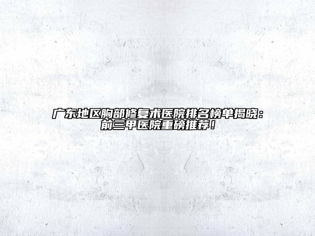 广东地区胸部修复术医院排名榜单揭晓：前三甲医院重磅推荐！