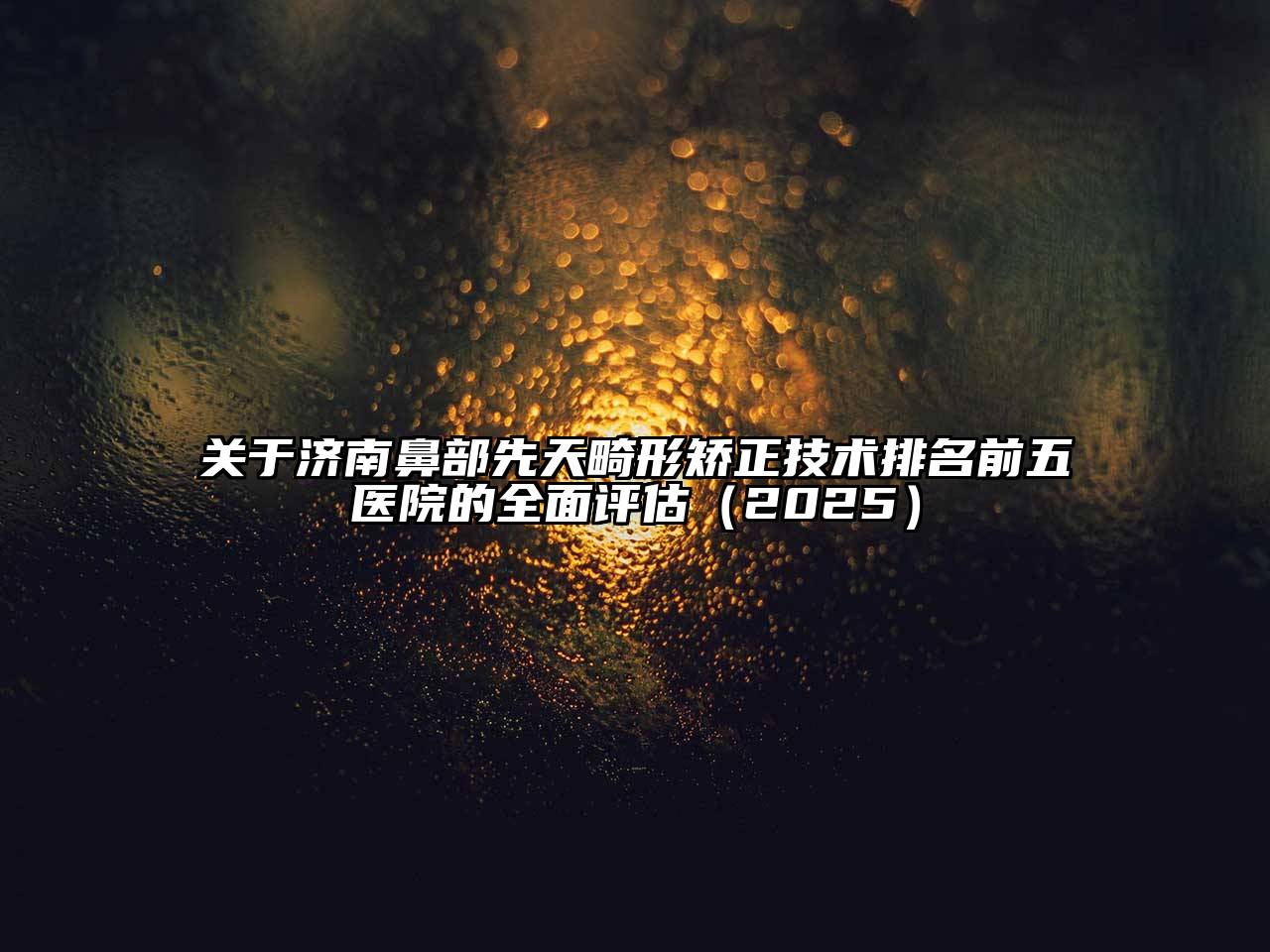 关于济南鼻部先天畸形矫正技术排名前五医院的全面评估（2025）