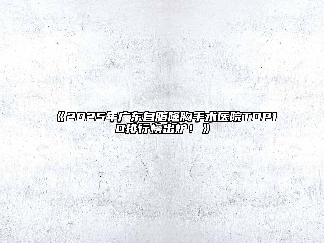 《2025年广东自脂隆胸手术医院TOP10排行榜出炉！》
