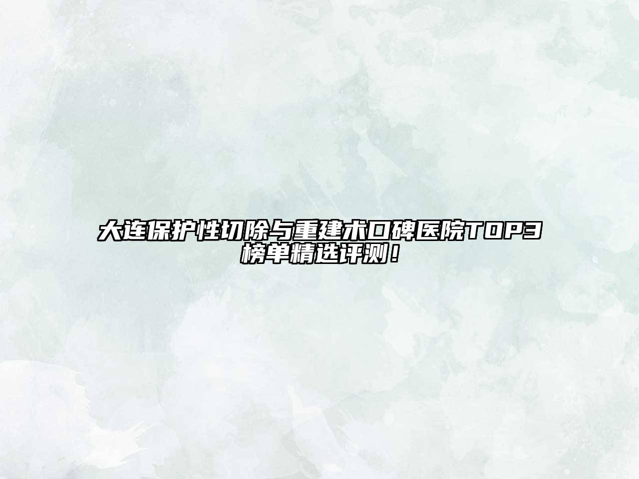 大连保护性切除与重建术口碑医院TOP3榜单精选评测！