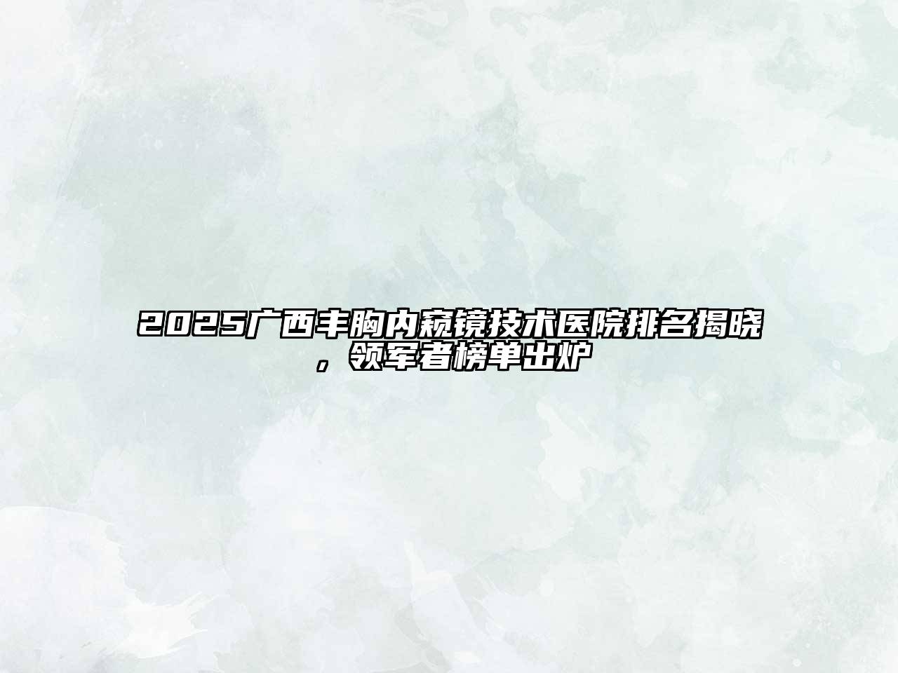2025广西丰胸内窥镜技术医院排名揭晓，领军者榜单出炉