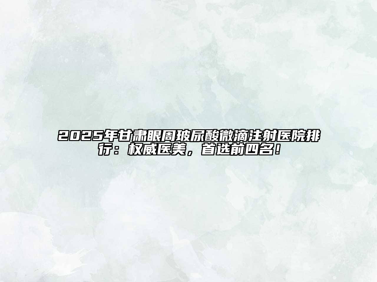 2025年甘肃眼周玻尿酸微滴注射医院排行：权威医美，首选前四名！
