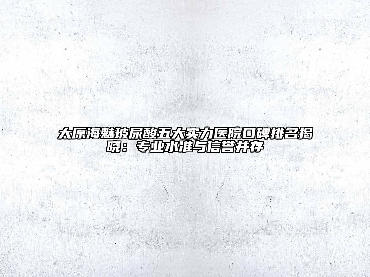 太原海魅玻尿酸五大实力医院口碑排名揭晓：专业水准与信誉并存