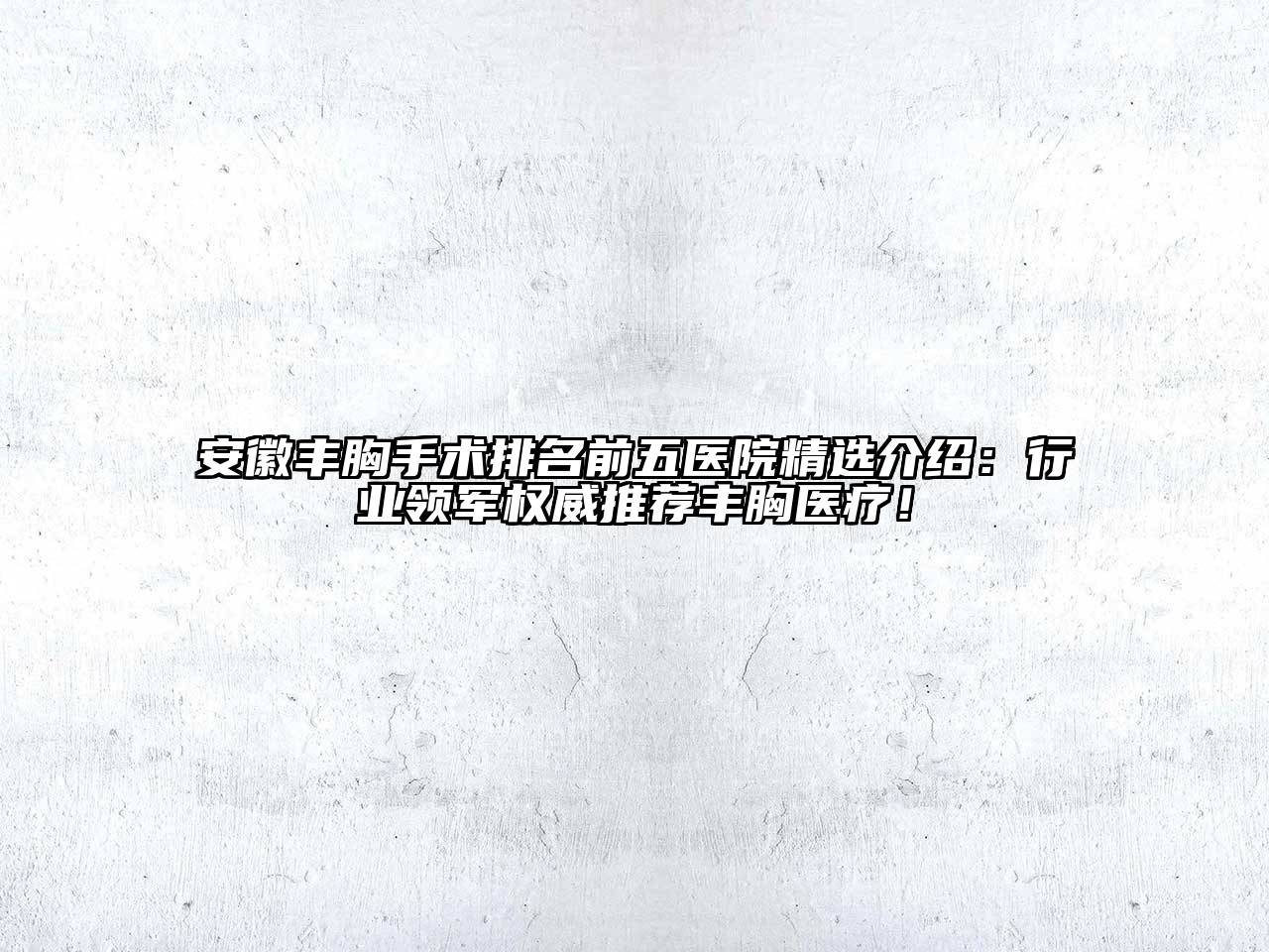 安徽丰胸手术排名前五医院精选介绍：行业领军权威推荐丰胸医疗！