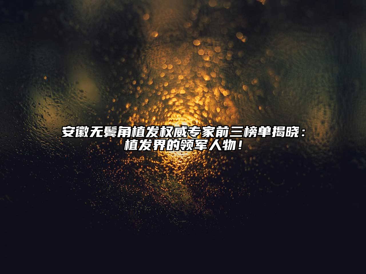 安徽无鬓角植发权威专家前三榜单揭晓：植发界的领军人物！