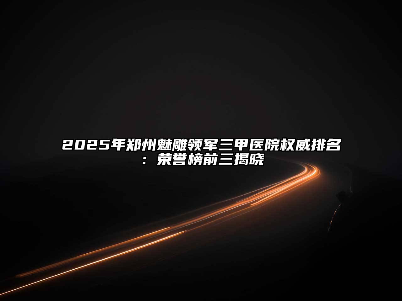2025年郑州魅雕领军三甲医院权威排名：荣誉榜前三揭晓