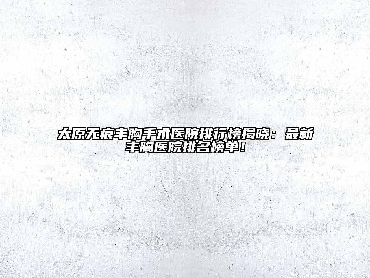 太原无痕丰胸手术医院排行榜揭晓：最新丰胸医院排名榜单！