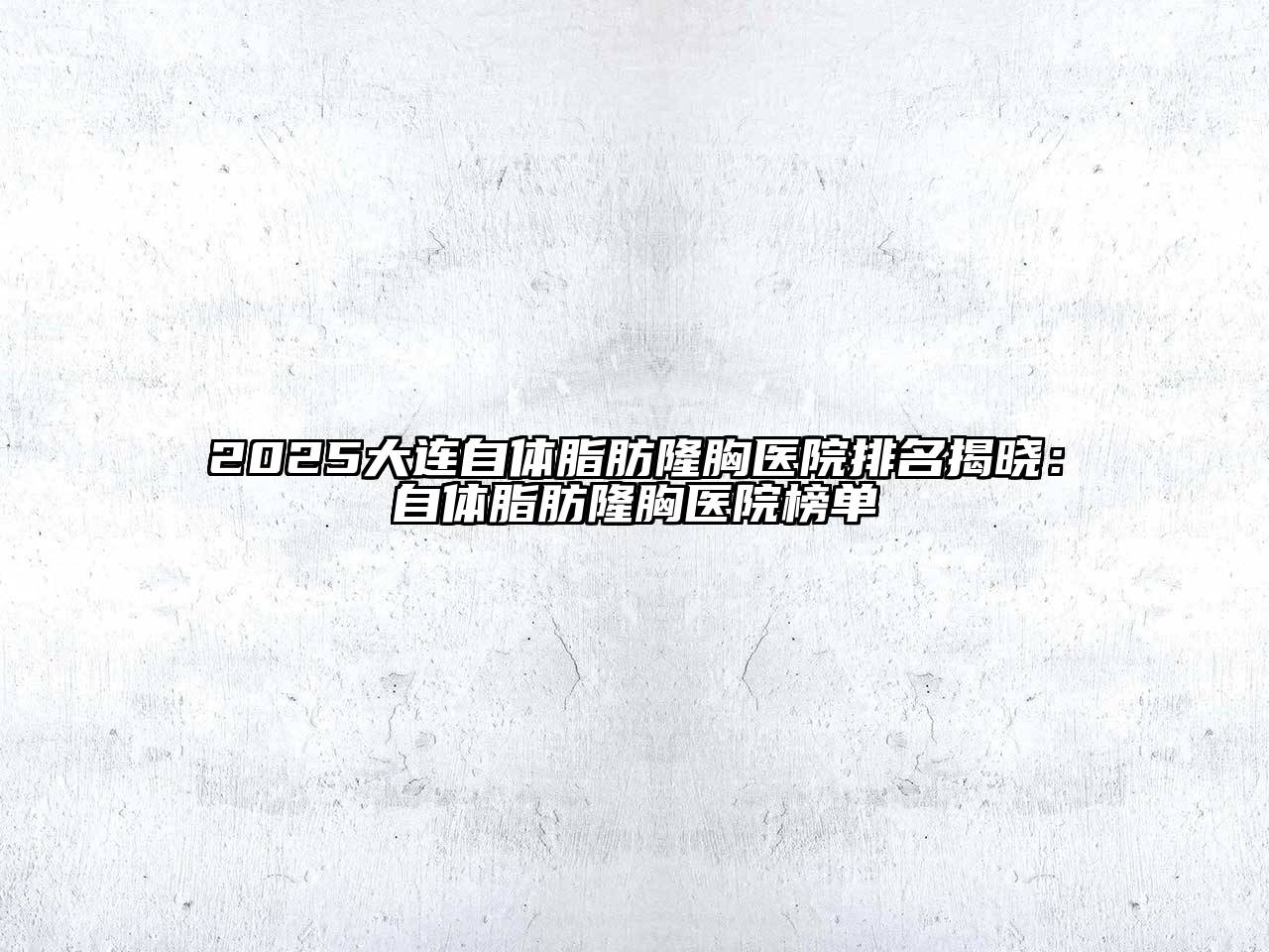 2025大连自体脂肪隆胸医院排名揭晓：自体脂肪隆胸医院榜单