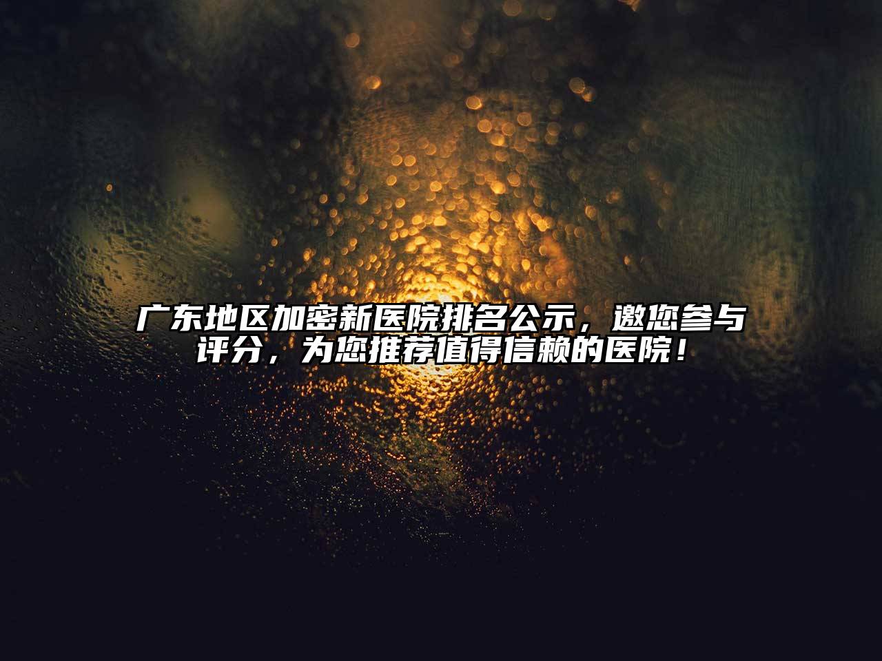 广东地区加密新医院排名公示，邀您参与评分，为您推荐值得信赖的医院！
