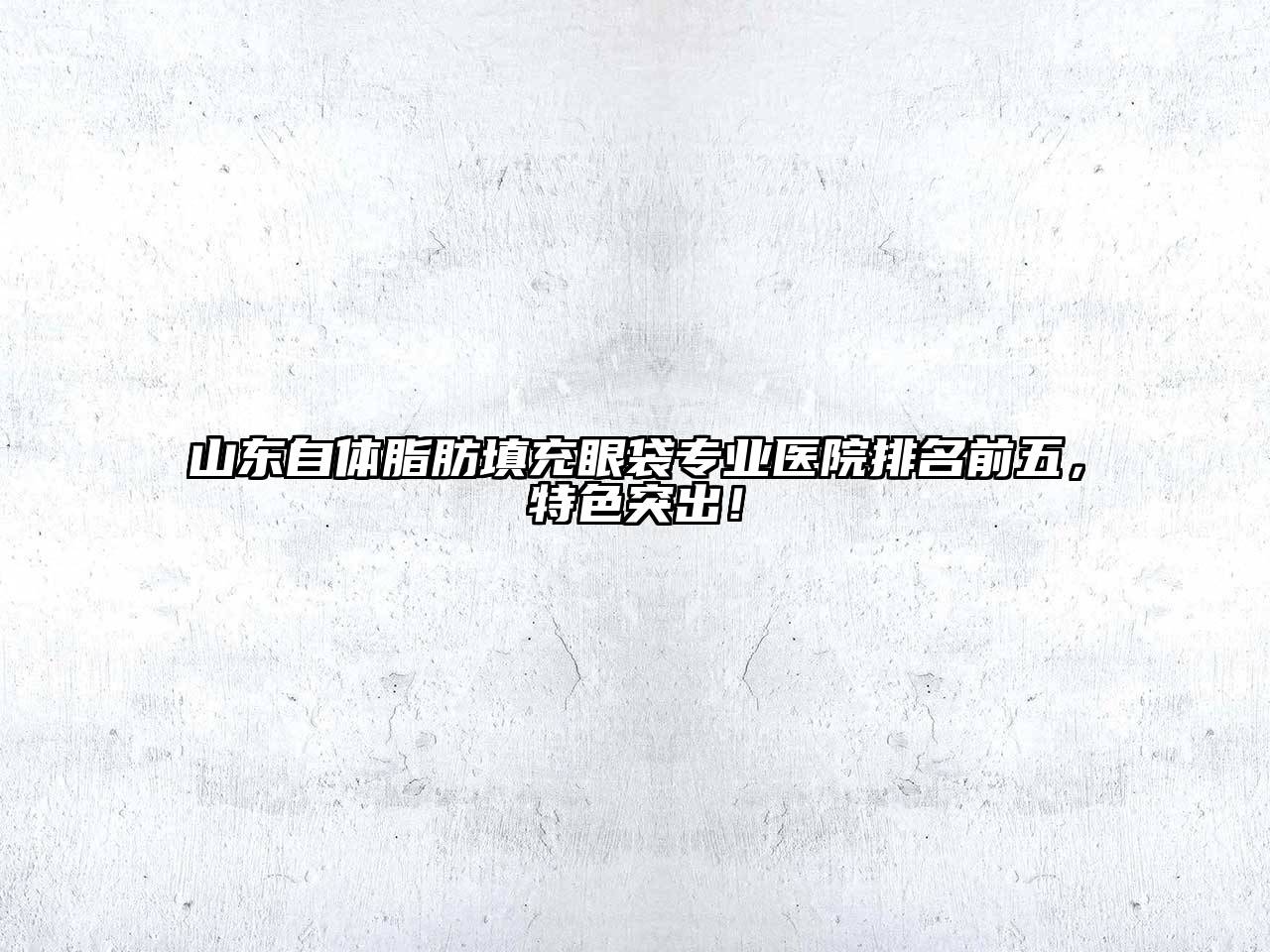 山东自体脂肪填充眼袋专业医院排名前五，特色突出！