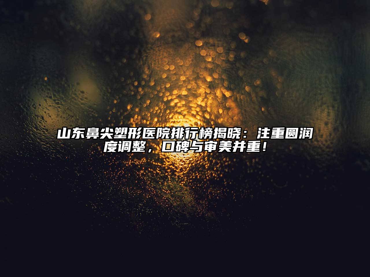山东鼻尖塑形医院排行榜揭晓：注重圆润度调整，口碑与审美并重！