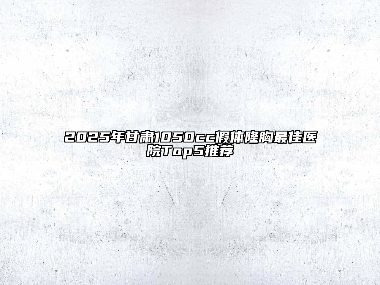 2025年甘肃1050cc假体隆胸最佳医院Top5推荐