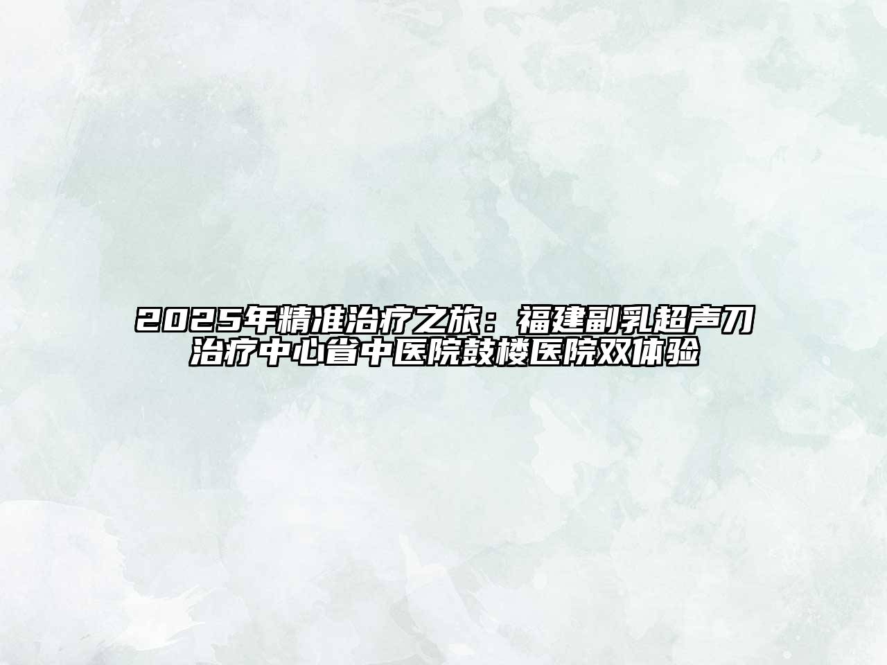 2025年精准治疗之旅：福建副乳超声刀治疗中心省中医院鼓楼医院双体验