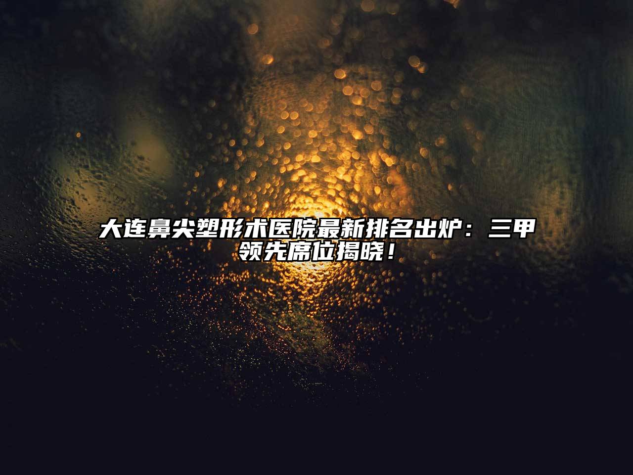 大连鼻尖塑形术医院最新排名出炉：三甲领先席位揭晓！