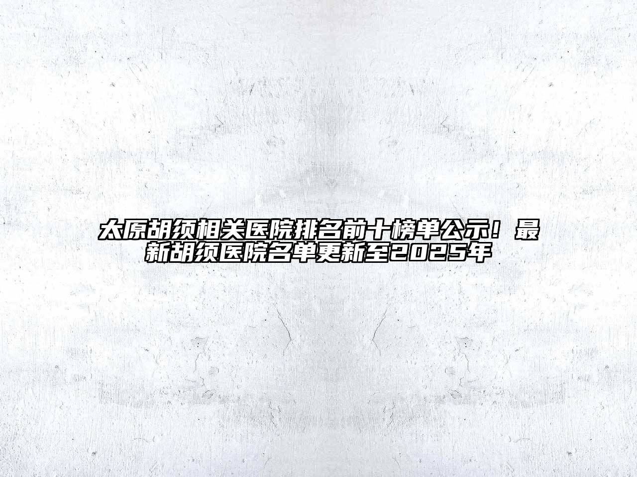 太原胡须相关医院排名前十榜单公示！最新胡须医院名单更新至2025年