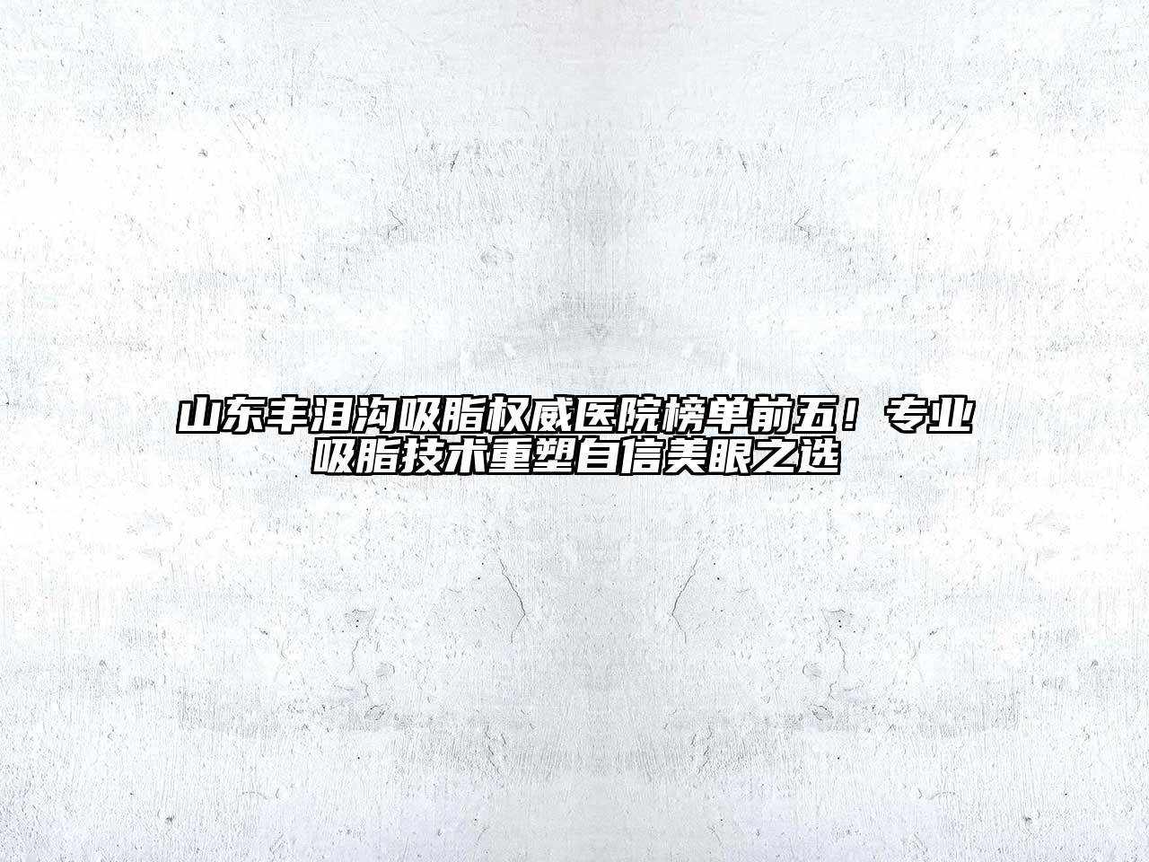山东丰泪沟吸脂权威医院榜单前五！专业吸脂技术重塑自信美眼之选