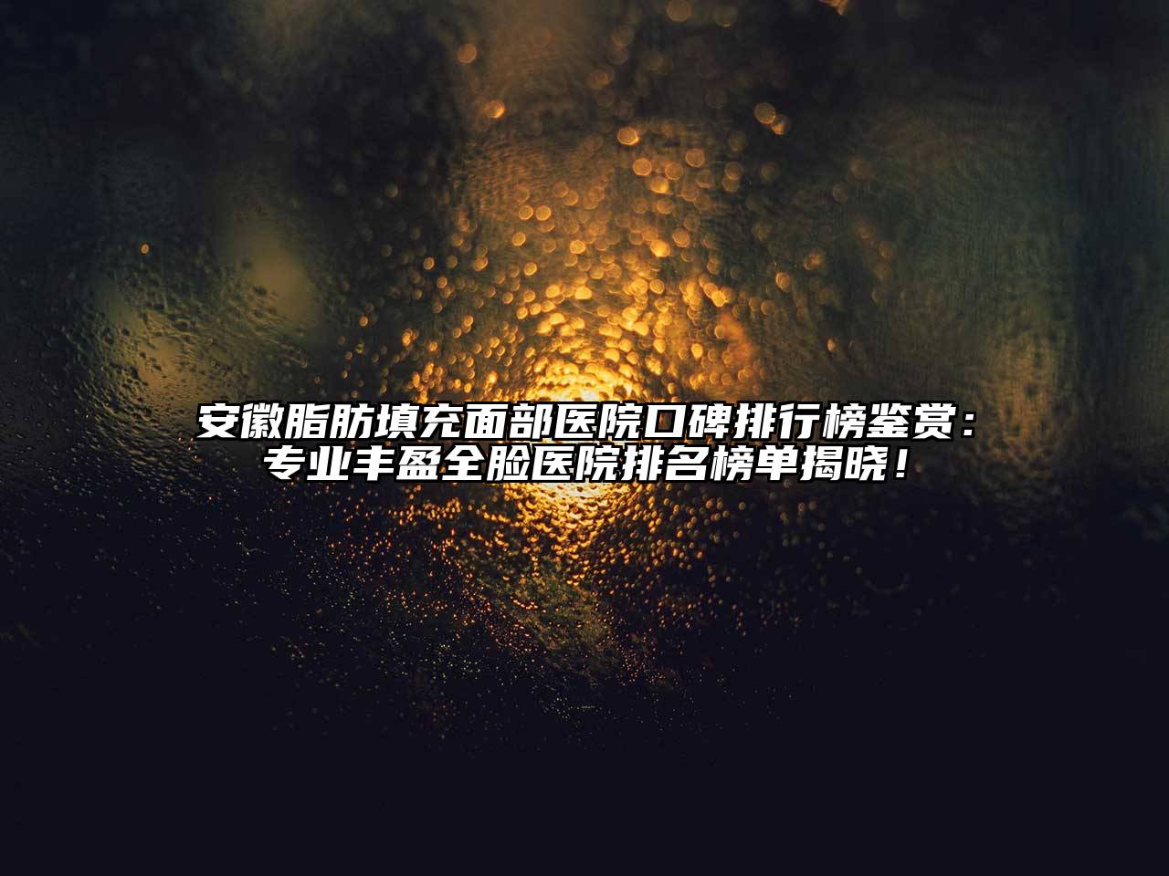 安徽脂肪填充面部医院口碑排行榜鉴赏：专业丰盈全脸医院排名榜单揭晓！