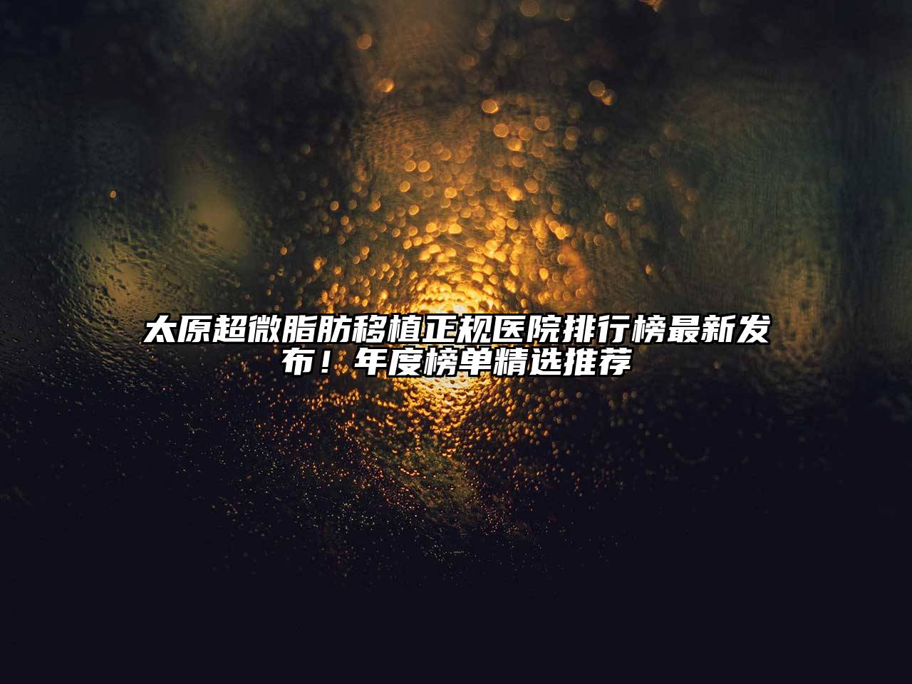 太原超微脂肪移植正规医院排行榜最新发布！年度榜单精选推荐