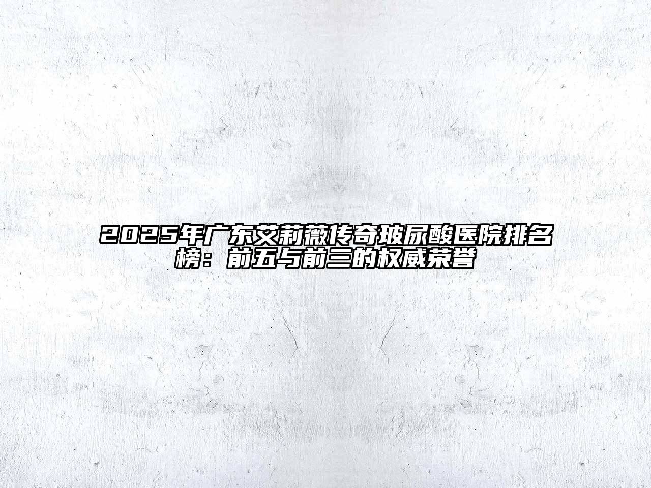 2025年广东艾莉薇传奇玻尿酸医院排名榜：前五与前三的权威荣誉