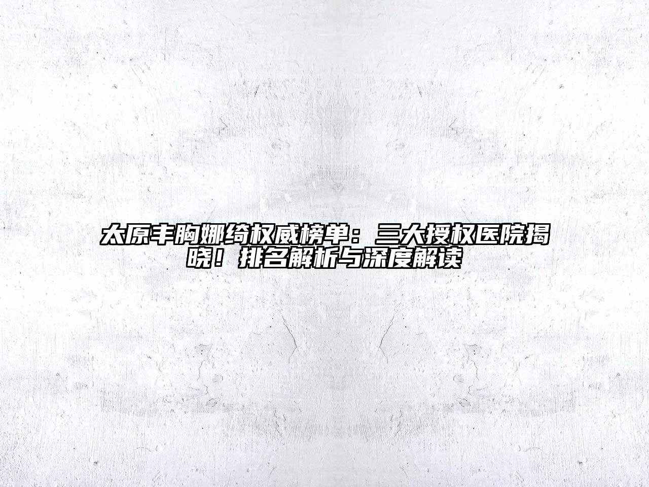 太原丰胸娜绮权威榜单：三大授权医院揭晓！排名解析与深度解读