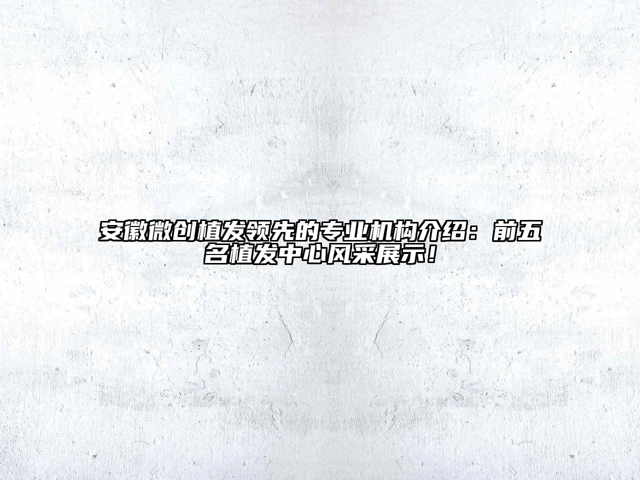安徽微创植发领先的专业机构介绍：前五名植发中心风采展示！