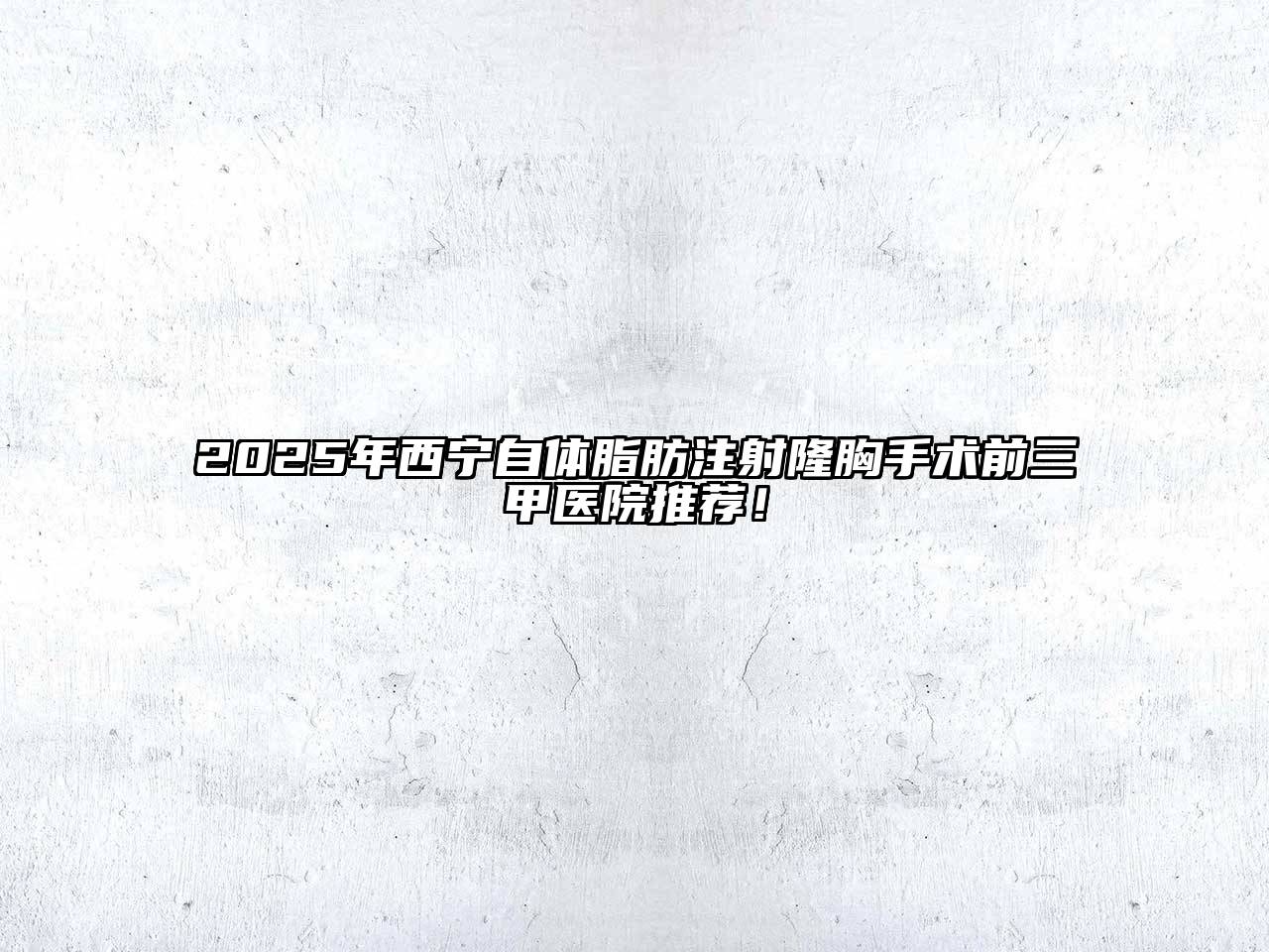 2025年西宁自体脂肪注射隆胸手术前三甲医院推荐！