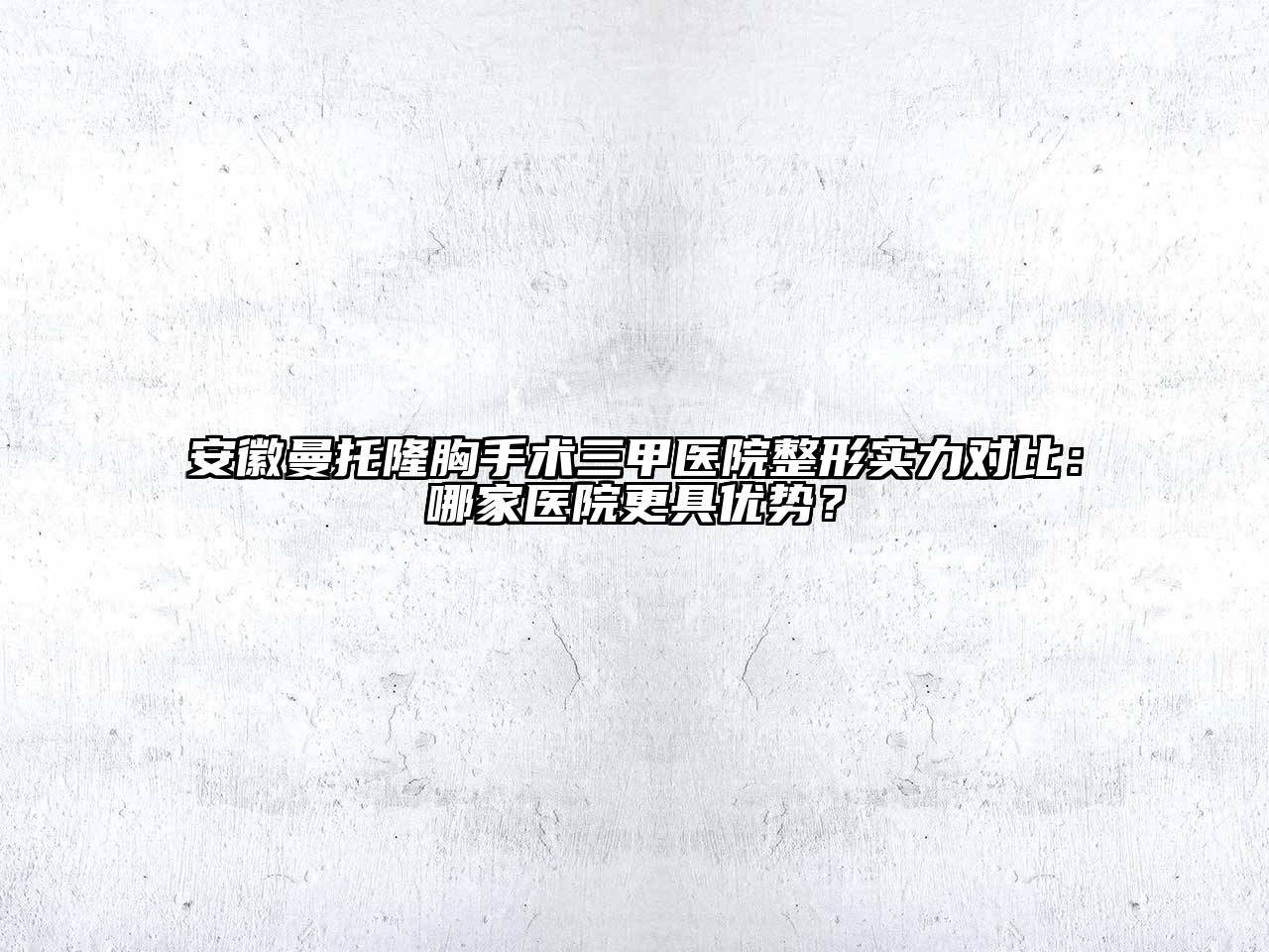 安徽曼托隆胸手术三甲医院整形实力对比：哪家医院更具优势？