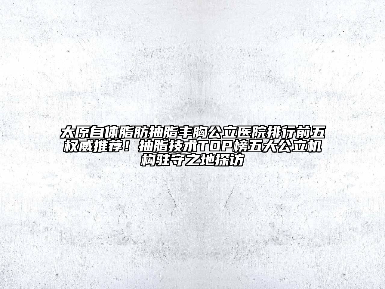 太原自体脂肪抽脂丰胸公立医院排行前五权威推荐！抽脂技术TOP榜五大公立机构驻守之地探访