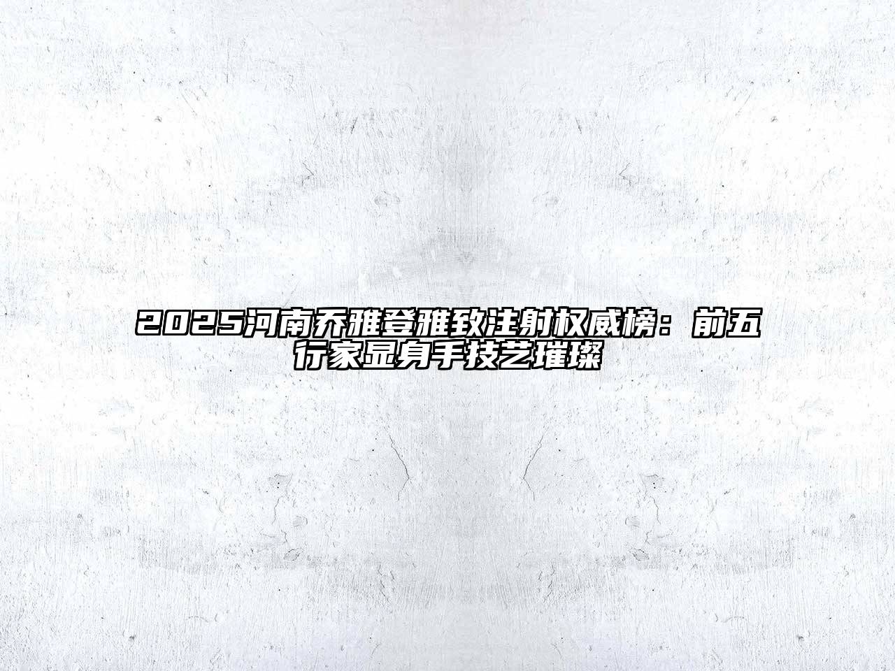 2025河南乔雅登雅致注射权威榜：前五行家显身手技艺璀璨