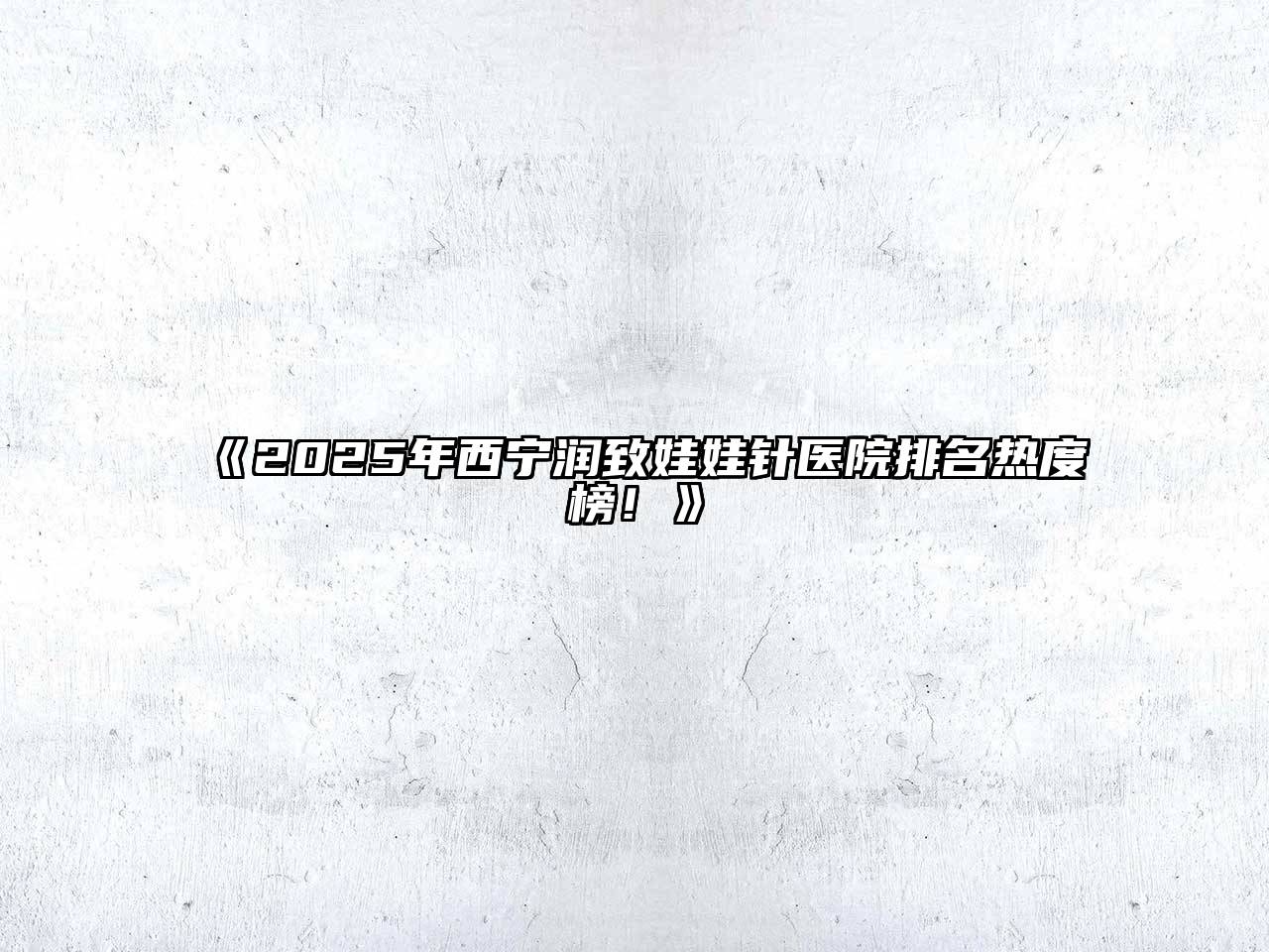 《2025年西宁润致娃娃针医院排名热度榜！》
