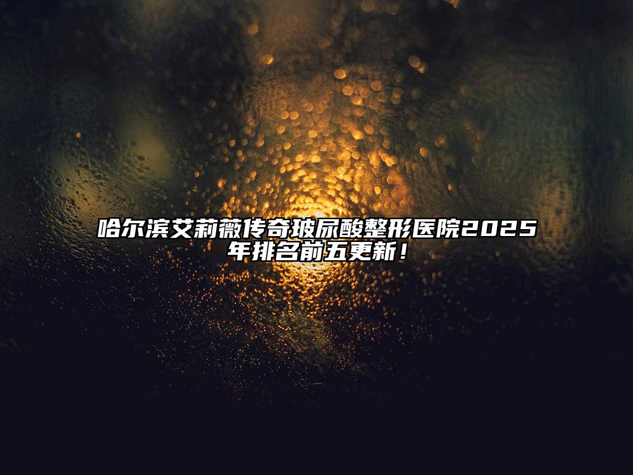 哈尔滨艾莉薇传奇玻尿酸整形医院2025年排名前五更新！